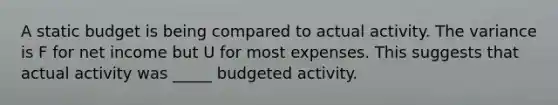 A static budget is being compared to actual activity. The variance is F for net income but U for most expenses. This suggests that actual activity was _____ budgeted activity.