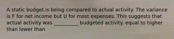 A static budget is being compared to actual activity. The variance is F for net income but U for most expenses. This suggests that actual activity was __________ budgeted activity. equal to higher than lower than