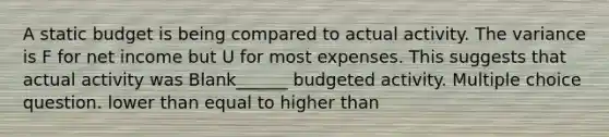 A static budget is being compared to actual activity. The variance is F for net income but U for most expenses. This suggests that actual activity was Blank______ budgeted activity. Multiple choice question. lower than equal to higher than