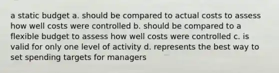 a static budget a. should be compared to actual costs to assess how well costs were controlled b. should be compared to a flexible budget to assess how well costs were controlled c. is valid for only one level of activity d. represents the best way to set spending targets for managers