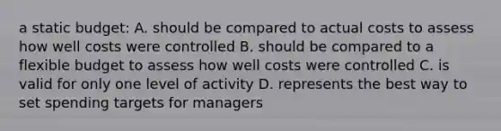 a static budget: A. should be compared to actual costs to assess how well costs were controlled B. should be compared to a flexible budget to assess how well costs were controlled C. is valid for only one level of activity D. represents the best way to set spending targets for managers