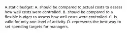 A static budget: A. should be compared to actual costs to assess how well costs were controlled. B. should be compared to a flexible budget to assess how well costs were controlled. C. is valid for only one level of activity. D. represents the best way to set spending targets for managers.