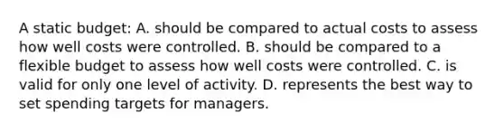 A static budget: A. should be compared to actual costs to assess how well costs were controlled. B. should be compared to a flexible budget to assess how well costs were controlled. C. is valid for only one level of activity. D. represents the best way to set spending targets for managers.