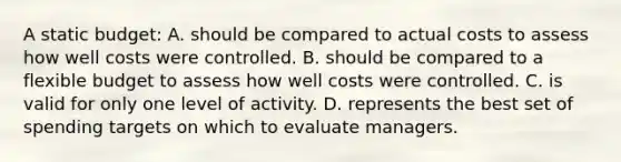 A static budget: A. should be compared to actual costs to assess how well costs were controlled. B. should be compared to a flexible budget to assess how well costs were controlled. C. is valid for only one level of activity. D. represents the best set of spending targets on which to evaluate managers.