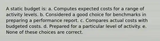 A static budget is: a. Computes expected costs for a range of activity levels. b. Considered a good choice for benchmarks in preparing a performance report. c. Compares actual costs with budgeted costs. d. Prepared for a particular level of activity. e. None of these choices are correct.