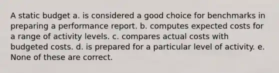 A static budget a. is considered a good choice for benchmarks in preparing a performance report. b. computes expected costs for a range of activity levels. c. compares actual costs with budgeted costs. d. is prepared for a particular level of activity. e. None of these are correct.