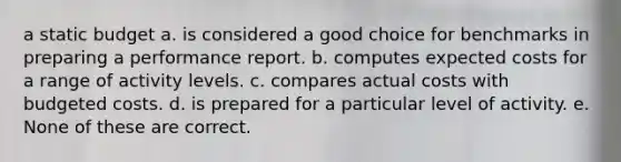 a static budget a. is considered a good choice for benchmarks in preparing a performance report. b. computes expected costs for a range of activity levels. c. compares actual costs with budgeted costs. d. is prepared for a particular level of activity. e. None of these are correct.