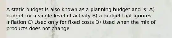 A static budget is also known as a planning budget and is: A) budget for a single level of activity B) a budget that ignores inflation C) Used only for fixed costs D) Used when the mix of products does not change