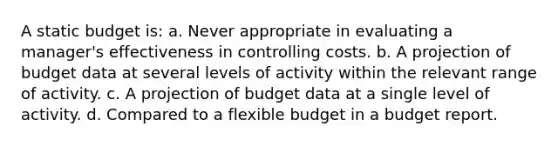 A static budget is: a. Never appropriate in evaluating a manager's effectiveness in controlling costs. b. A projection of budget data at several levels of activity within the relevant range of activity. c. A projection of budget data at a single level of activity. d. Compared to a flexible budget in a budget report.