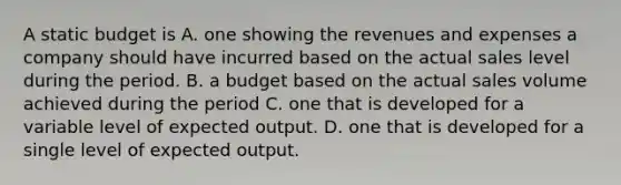 A static budget is A. one showing the revenues and expenses a company should have incurred based on the actual sales level during the period. B. a budget based on the actual sales volume achieved during the period C. one that is developed for a variable level of expected output. D. one that is developed for a single level of expected output.