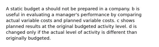 A static budget a should not be prepared in a company. b is useful in evaluating a manager's performance by comparing actual variable costs and planned variable costs. c shows planned results at the original budgeted activity level. d is changed only if the actual level of activity is different than originally budgeted.