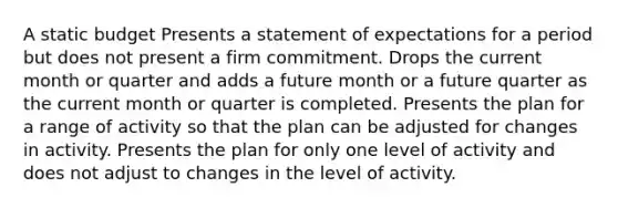 A static budget Presents a statement of expectations for a period but does not present a firm commitment. Drops the current month or quarter and adds a future month or a future quarter as the current month or quarter is completed. Presents the plan for a range of activity so that the plan can be adjusted for changes in activity. Presents the plan for only one level of activity and does not adjust to changes in the level of activity.