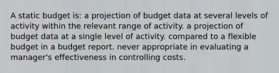 A static budget is: a projection of budget data at several levels of activity within the relevant range of activity. a projection of budget data at a single level of activity. compared to a flexible budget in a budget report. never appropriate in evaluating a manager's effectiveness in controlling costs.