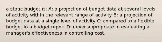 a static budget is: A: a projection of budget data at several levels of activity within the relevant range of activity B: a projection of budget data at a single level of activity C: compared to a flexible budget in a budget report D: never appropriate in evaluating a manager's effectiveness in controlling cost.