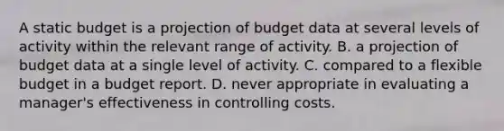 A static budget is a projection of budget data at several levels of activity within the relevant range of activity. B. a projection of budget data at a single level of activity. C. compared to a flexible budget in a budget report. D. never appropriate in evaluating a manager's effectiveness in controlling costs.