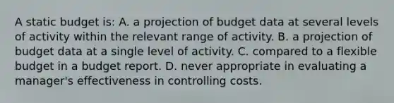 A static budget is: A. a projection of budget data at several levels of activity within the relevant range of activity. B. a projection of budget data at a single level of activity. C. compared to a flexible budget in a budget report. D. never appropriate in evaluating a manager's effectiveness in controlling costs.