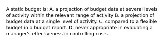 A static budget is: A. a projection of budget data at several levels of activity within the relevant range of activity B. a projection of budget data at a single level of activity. C. compared to a flexible budget in a budget report. D. never appropriate in evaluating a manager's effectiveness in controlling costs.