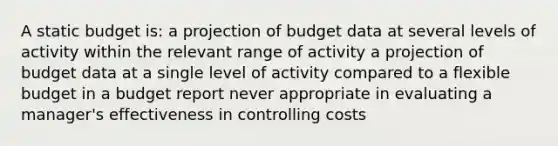 A static budget is: a projection of budget data at several levels of activity within the relevant range of activity a projection of budget data at a single level of activity compared to a flexible budget in a budget report never appropriate in evaluating a manager's effectiveness in controlling costs