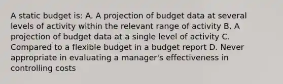 A static budget is: A. A projection of budget data at several levels of activity within the relevant range of activity B. A projection of budget data at a single level of activity C. Compared to a flexible budget in a budget report D. Never appropriate in evaluating a manager's effectiveness in controlling costs