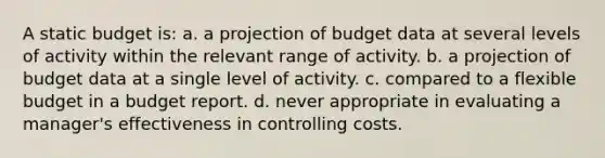 A static budget is: a. a projection of budget data at several levels of activity within the relevant range of activity. b. a projection of budget data at a single level of activity. c. compared to a flexible budget in a budget report. d. never appropriate in evaluating a manager's effectiveness in controlling costs.