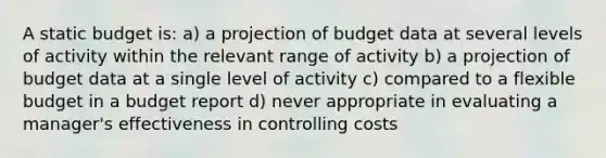 A static budget is: a) a projection of budget data at several levels of activity within the relevant range of activity b) a projection of budget data at a single level of activity c) compared to a flexible budget in a budget report d) never appropriate in evaluating a manager's effectiveness in controlling costs