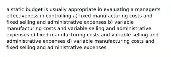 a static budget is usually appropriate in evaluating a manager's effectiveness in controlling a) fixed manufacturing costs and fixed selling and administrative expenses b) variable manufacturing costs and variable selling and administrative expenses c) fixed manufacturing costs and variable selling and administrative expenses d) variable manufacturing costs and fixed selling and administrative expenses