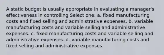 A static budget is usually appropriate in evaluating a manager's effectiveness in controlling Select one: a. fixed manufacturing costs and fixed selling and administrative expenses. b. variable manufacturing costs and variable selling and administrative expenses. c. fixed manufacturing costs and variable selling and administrative expenses. d. variable manufacturing costs and fixed selling and administrative expenses.