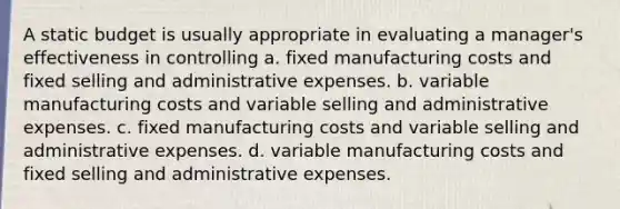 A static budget is usually appropriate in evaluating a manager's effectiveness in controlling a. fixed manufacturing costs and fixed selling and administrative expenses. b. variable manufacturing costs and variable selling and administrative expenses. c. fixed manufacturing costs and variable selling and administrative expenses. d. variable manufacturing costs and fixed selling and administrative expenses.