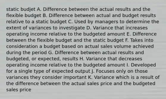 static budjet A. Difference between the actual results and the flexible budget B. Difference between actual and budget results relative to a static budget C. Used by managers to determine the extent of variances to investigate D. Variance that increases operating income relative to the budgeted amount E. Difference between the flexible budget and the static budget F. Takes into consideration a budget based on actual sales volume achieved during the period G. Difference between actual results and budgeted, or expected, results H. Variance that decreases operating income relative to the budgeted amount I. Developed for a single type of expected output J. Focuses only on those variances they consider important K. Variance which is a result of the difference between the actual sales price and the budgeted sales price