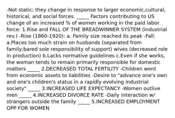 -Not static; they change in response to larger economic,cultural, historical, and social forces. _____ Factors contributing to US change of an increased % of women working in the paid labor force: 1.Rise and FALL OF THE BREADWINNER SYSTEM (industrial rev.) -Rise (1860-1920): a. Family size reached its peak -Fall: a.Places too much strain on husbands (separated from family;bared sole responsibility of support) wives (decreased role in production) b.Lacks normative guidelines c.Even if she works, the woman tends to remain primarily responsible for domestic matters _____ 2.DECREASED TOTAL FERTILITY -Children went from economic assets to liabilities -Desire to "advance one's own and one's children's status in a rapidly evolving industrial society" _____ 3.INCREASED LIFE EXPECTANCY -Women outlive men _____ 4.INCREASED DIVORCE RATE -Daily interaction w/ strangers outside the family _____ 5.INCREASED EMPLOYMENT OPP FOR WOMEN