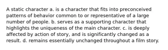 A static character a. is a character that fits into preconceived patterns of behavior common to or representative of a large number of people. b. serves as a supporting character that highlights the uniqueness of the main character. c. is deeply affected by action of story, and is significantly changed as a result. d. remains essentially unchanged throughout a film story.