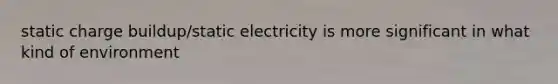 static charge buildup/static electricity is more significant in what kind of environment