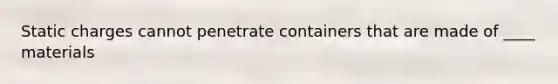 Static charges cannot penetrate containers that are made of ____ materials