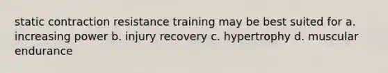 static contraction resistance training may be best suited for a. increasing power b. injury recovery c. hypertrophy d. muscular endurance