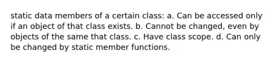 static data members of a certain class: a. Can be accessed only if an object of that class exists. b. Cannot be changed, even by objects of the same that class. c. Have class scope. d. Can only be changed by static member functions.