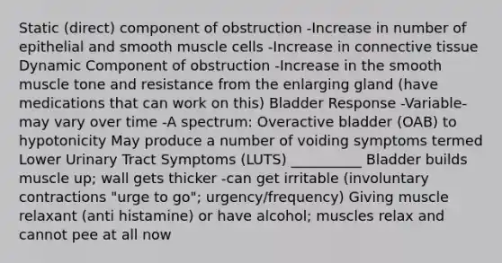 Static (direct) component of obstruction -Increase in number of epithelial and smooth muscle cells -Increase in <a href='https://www.questionai.com/knowledge/kYDr0DHyc8-connective-tissue' class='anchor-knowledge'>connective tissue</a> Dynamic Component of obstruction -Increase in the smooth muscle tone and resistance from the enlarging gland (have medications that can work on this) Bladder Response -Variable- may vary over time -A spectrum: Overactive bladder (OAB) to hypotonicity May produce a number of voiding symptoms termed Lower Urinary Tract Symptoms (LUTS) __________ Bladder builds muscle up; wall gets thicker -can get irritable (involuntary contractions "urge to go"; urgency/frequency) Giving muscle relaxant (anti histamine) or have alcohol; muscles relax and cannot pee at all now