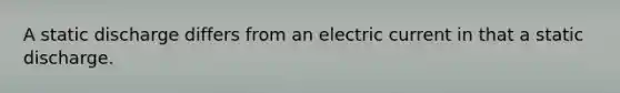 A static discharge differs from an electric current in that a static discharge.