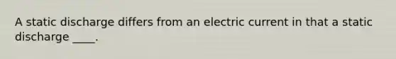 A static discharge differs from an electric current in that a static discharge ____.