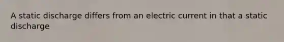 A static discharge differs from an electric current in that a static discharge