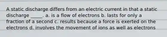 A static discharge differs from an electric current in that a static discharge _____. a. is a flow of electrons b. lasts for only a fraction of a second c. results because a force is exerted on the electrons d. involves the movement of ions as well as electrons