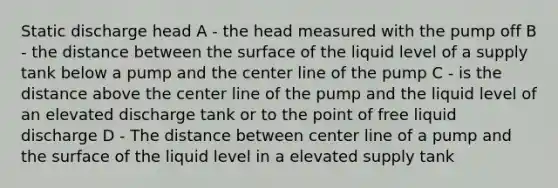 Static discharge head A - the head measured with the pump off B - the distance between the surface of the liquid level of a supply tank below a pump and the center line of the pump C - is the distance above the center line of the pump and the liquid level of an elevated discharge tank or to the point of free liquid discharge D - The distance between center line of a pump and the surface of the liquid level in a elevated supply tank