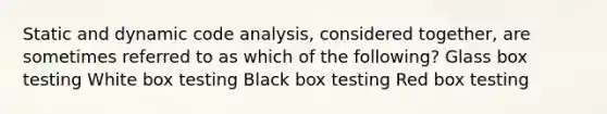 Static and dynamic code analysis, considered together, are sometimes referred to as which of the following? Glass box testing White box testing Black box testing Red box testing