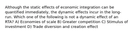 Although the static effects of economic integration can be quantified immediately, the dynamic effects incur in the long-run. Which one of the following is not a dynamic effect of an RTA? A) Economies of scale B) Greater competition C) Stimulus of investment D) Trade diversion and creation effect