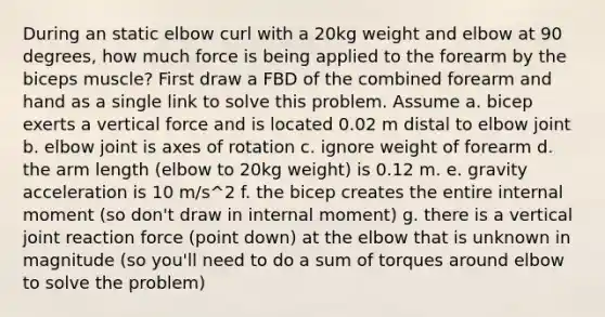 During an static elbow curl with a 20kg weight and elbow at 90 degrees, how much force is being applied to the forearm by the biceps muscle? First draw a FBD of the combined forearm and hand as a single link to solve this problem. Assume a. bicep exerts a vertical force and is located 0.02 m distal to elbow joint b. elbow joint is axes of rotation c. ignore weight of forearm d. the arm length (elbow to 20kg weight) is 0.12 m. e. gravity acceleration is 10 m/s^2 f. the bicep creates the entire internal moment (so don't draw in internal moment) g. there is a vertical joint reaction force (point down) at the elbow that is unknown in magnitude (so you'll need to do a sum of torques around elbow to solve the problem)