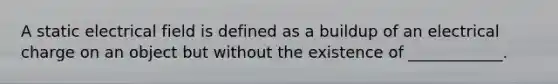 A static electrical field is defined as a buildup of an electrical charge on an object but without the existence of ____________.