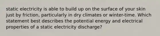 static electricity is able to build up on the surface of your skin just by friction, particularly in dry climates or winter-time. Which statement best describes the potential energy and electrical properties of a static electricity discharge?