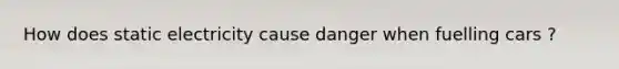 How does static electricity cause danger when fuelling cars ?