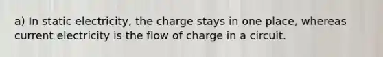 a) In static electricity, the charge stays in one place, whereas current electricity is the flow of charge in a circuit.