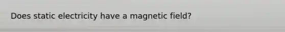 Does static electricity have a magnetic field?