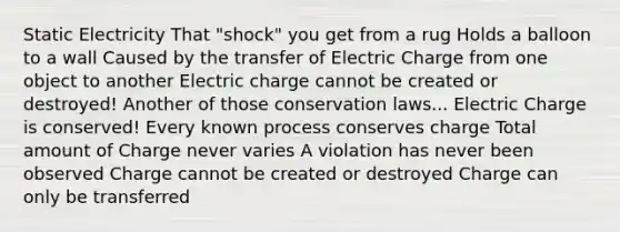 Static Electricity That "shock" you get from a rug Holds a balloon to a wall Caused by the transfer of Electric Charge from one object to another Electric charge cannot be created or destroyed! Another of those conservation laws... Electric Charge is conserved! Every known process conserves charge Total amount of Charge never varies A violation has never been observed Charge cannot be created or destroyed Charge can only be transferred